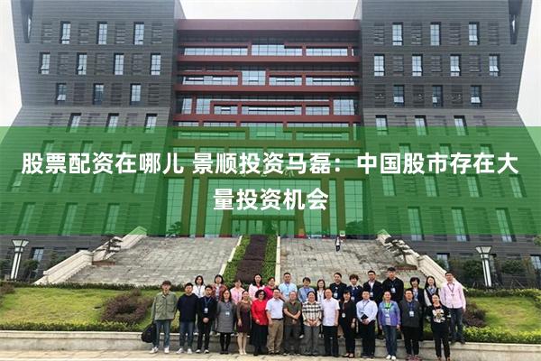 股票配资在哪儿 景顺投资马磊：中国股市存在大量投资机会