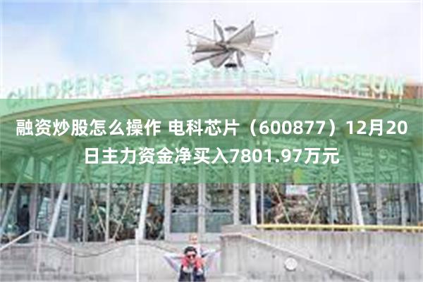 融资炒股怎么操作 电科芯片（600877）12月20日主力资金净买入7801.97万元