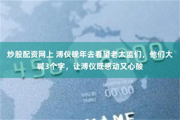 炒股配资网上 溥仪晚年去看望老太监们，他们大喊3个字，让溥仪既感动又心酸
