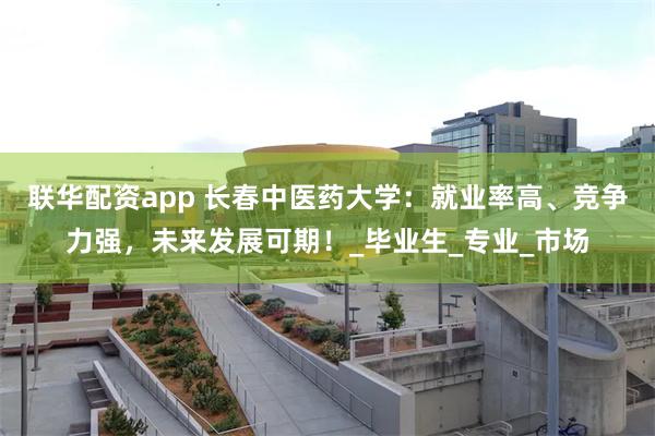 联华配资app 长春中医药大学：就业率高、竞争力强，未来发展可期！_毕业生_专业_市场