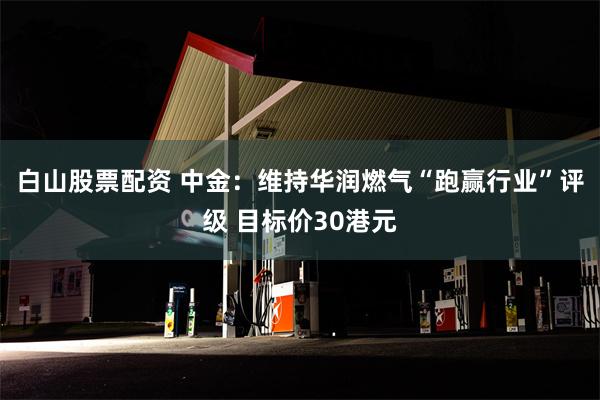 白山股票配资 中金：维持华润燃气“跑赢行业”评级 目标价30港元