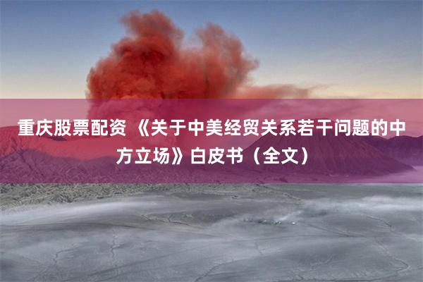 重庆股票配资 《关于中美经贸关系若干问题的中方立场》白皮书（全文）
