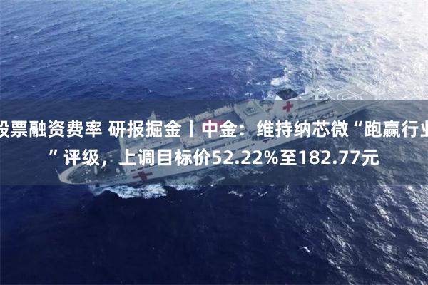 股票融资费率 研报掘金丨中金：维持纳芯微“跑赢行业”评级，上调目标价52.22%至182.77元