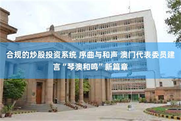 合规的炒股投资系统 序曲与和声 澳门代表委员建言“琴澳和鸣”新篇章