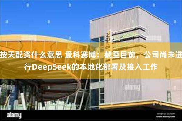 按天配资什么意思 爱科赛博：截至目前，公司尚未进行DeepSeek的本地化部署及接入工作