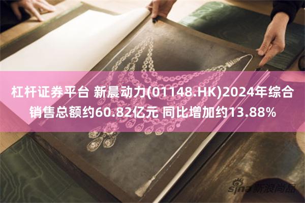 杠杆证券平台 新晨动力(01148.HK)2024年综合销售总额约60.82亿元 同比增加约13.88%