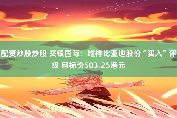 配资炒股炒股 交银国际：维持比亚迪股份“买入”评级 目标价503.25港元