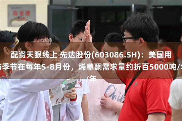 配资天眼线上 先达股份(603086.SH)：美国用药季节在每年5-8月份，烯草酮需求量约折百5000吨/年
