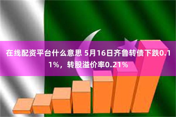 在线配资平台什么意思 5月16日齐鲁转债下跌0.11%，转股溢价率0.21%