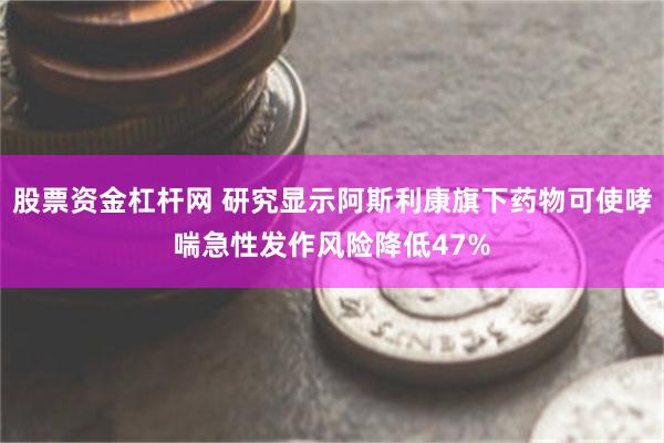股票资金杠杆网 研究显示阿斯利康旗下药物可使哮喘急性发作风险降低47%