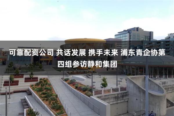 可靠配资公司 共话发展 携手未来 浦东青企协第四组参访静和集团