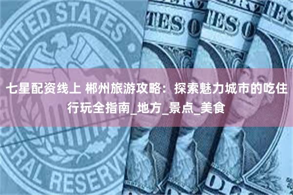 七星配资线上 郴州旅游攻略：探索魅力城市的吃住行玩全指南_地方_景点_美食