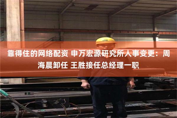 靠得住的网络配资 申万宏源研究所人事变更：周海晨卸任 王胜接任总经理一职