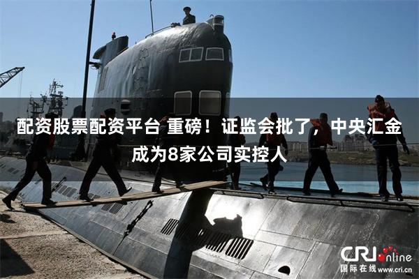 配资股票配资平台 重磅！证监会批了，中央汇金成为8家公司实控人