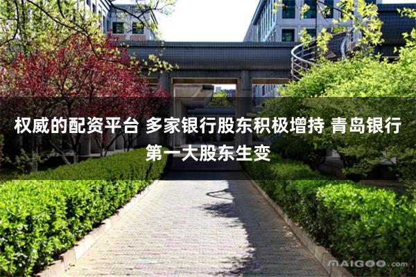 权威的配资平台 多家银行股东积极增持 青岛银行第一大股东生变