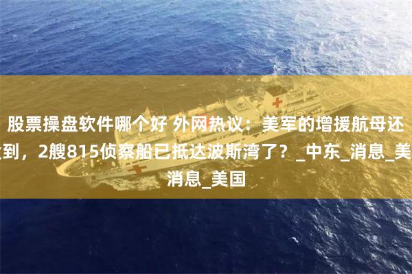股票操盘软件哪个好 外网热议：美军的增援航母还没到，2艘815侦察船已抵达波斯湾了？_中东_消息_美国