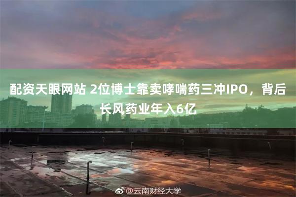 配资天眼网站 2位博士靠卖哮喘药三冲IPO，背后长风药业年入6亿